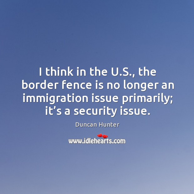 I think in the u.s., the border fence is no longer an immigration issue primarily; it’s a security issue. Duncan Hunter Picture Quote