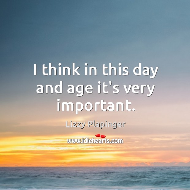 I think in this day and age it’s very important. Lizzy Plapinger Picture Quote