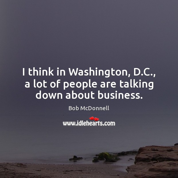 I think in Washington, D.C., a lot of people are talking down about business. Bob McDonnell Picture Quote