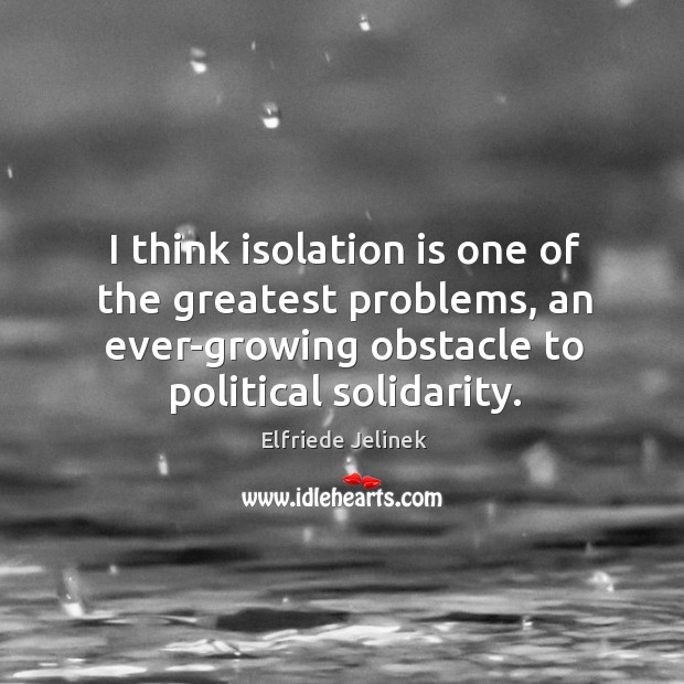 I think isolation is one of the greatest problems, an ever-growing obstacle to political solidarity. Elfriede Jelinek Picture Quote