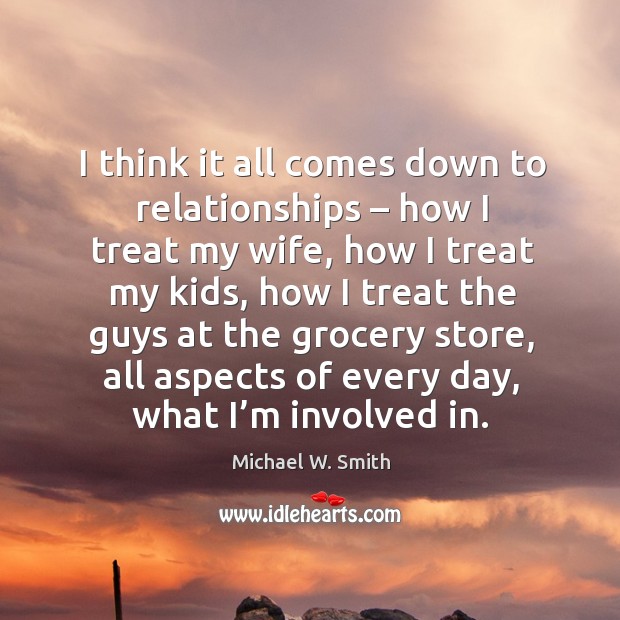 I think it all comes down to relationships – how I treat my wife, how I treat my kids Michael W. Smith Picture Quote