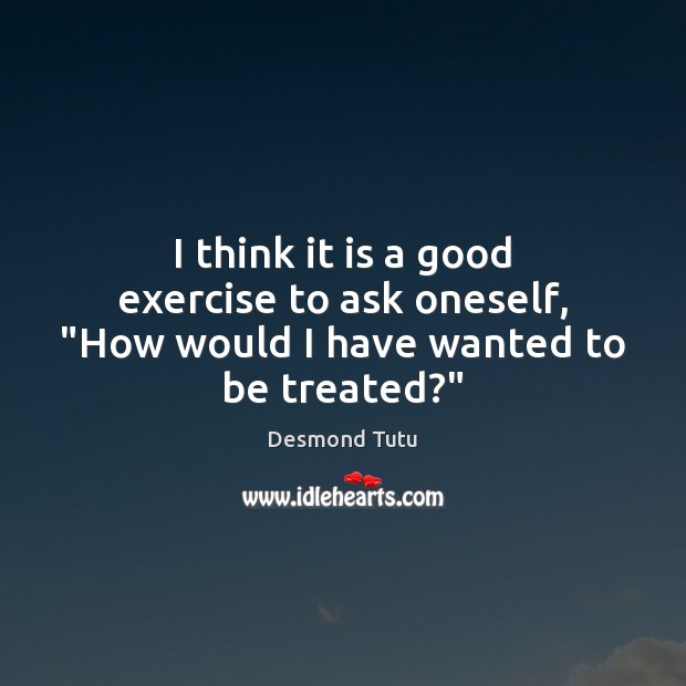 I think it is a good exercise to ask oneself, “How would I have wanted to be treated?” Exercise Quotes Image