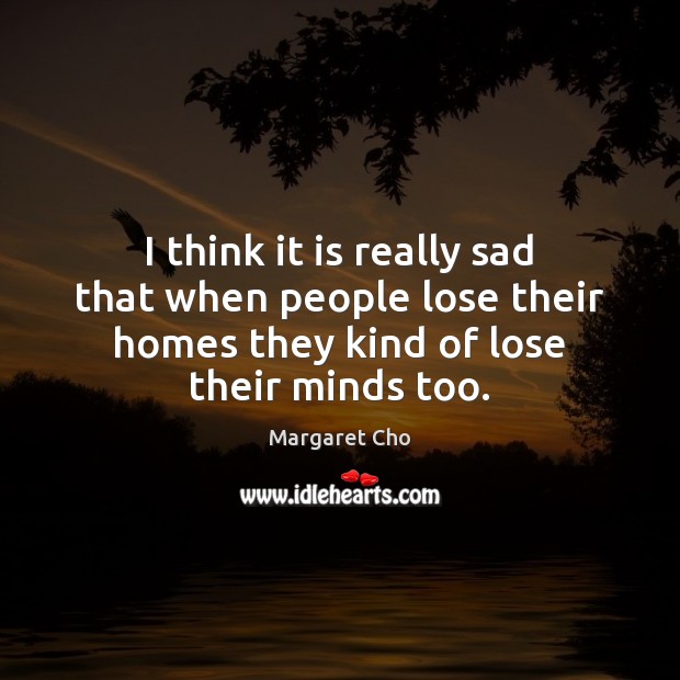 I think it is really sad that when people lose their homes Margaret Cho Picture Quote