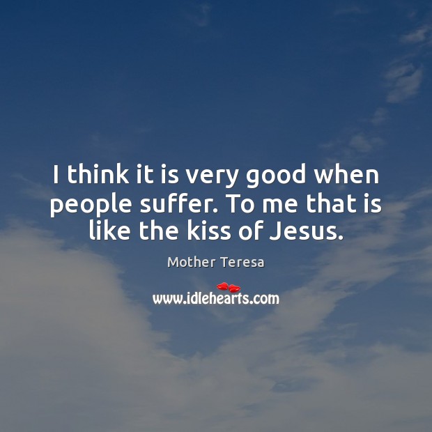 I think it is very good when people suffer. To me that is like the kiss of Jesus. Mother Teresa Picture Quote