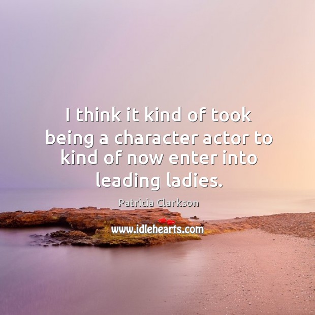 I think it kind of took being a character actor to kind of now enter into leading ladies. Patricia Clarkson Picture Quote