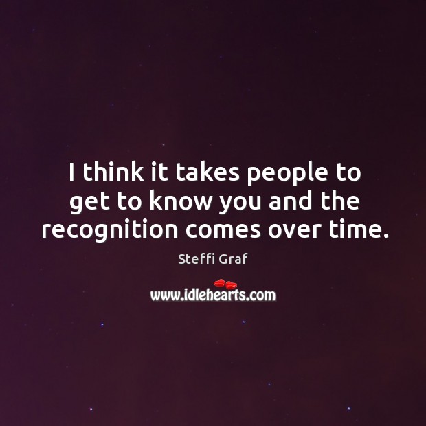 I think it takes people to get to know you and the recognition comes over time. Steffi Graf Picture Quote
