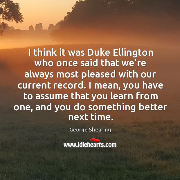 I think it was duke ellington who once said that we’re always most pleased with our current record. George Shearing Picture Quote