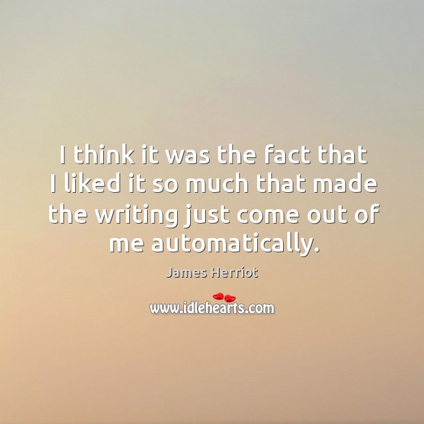 I think it was the fact that I liked it so much that made the writing just come out of me automatically. James Herriot Picture Quote