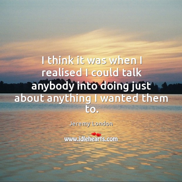 I think it was when I realised I could talk anybody into doing just about anything I wanted them to. Jeremy London Picture Quote