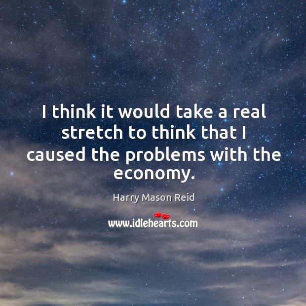 I think it would take a real stretch to think that I caused the problems with the economy. Image