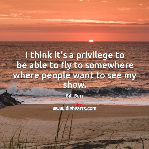I think it’s a privilege to be able to fly to somewhere where people want to see my show. Bill Burr Picture Quote