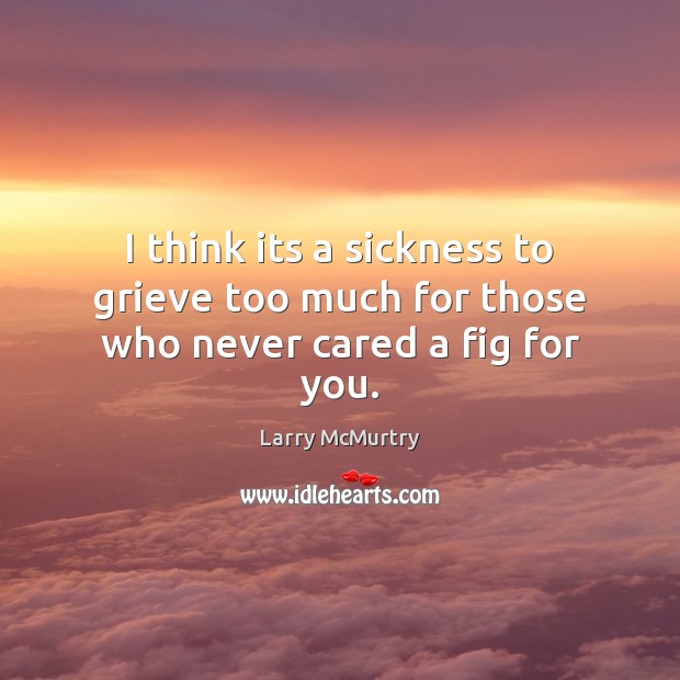 I think its a sickness to grieve too much for those who never cared a fig for you. Larry McMurtry Picture Quote