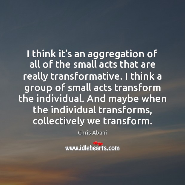 I think it’s an aggregation of all of the small acts that Chris Abani Picture Quote