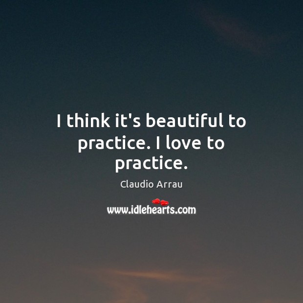 I think it’s beautiful to practice. I love to practice. Claudio Arrau Picture Quote