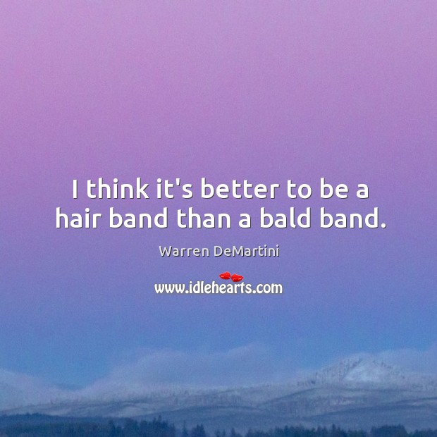 I think it’s better to be a hair band than a bald band. 