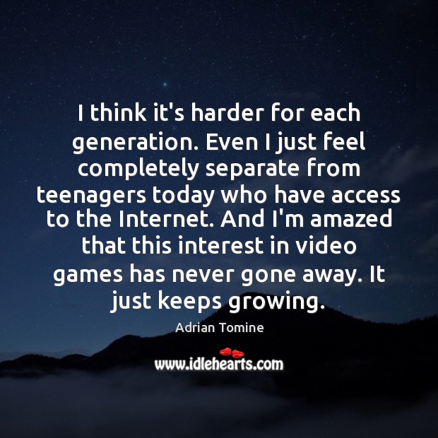 I think it’s harder for each generation. Even I just feel completely Image