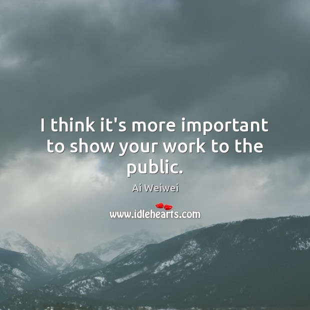 I think it’s more important to show your work to the public. Ai Weiwei Picture Quote