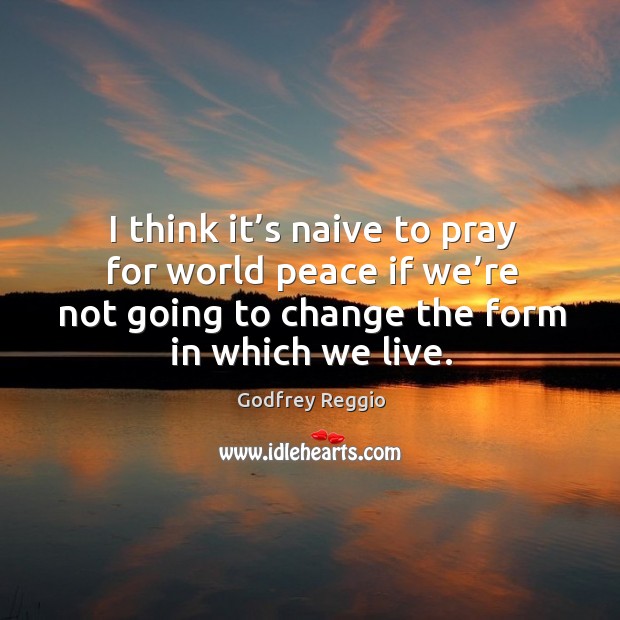 I think it’s naive to pray for world peace if we’re not going to change the form in which we live. Godfrey Reggio Picture Quote
