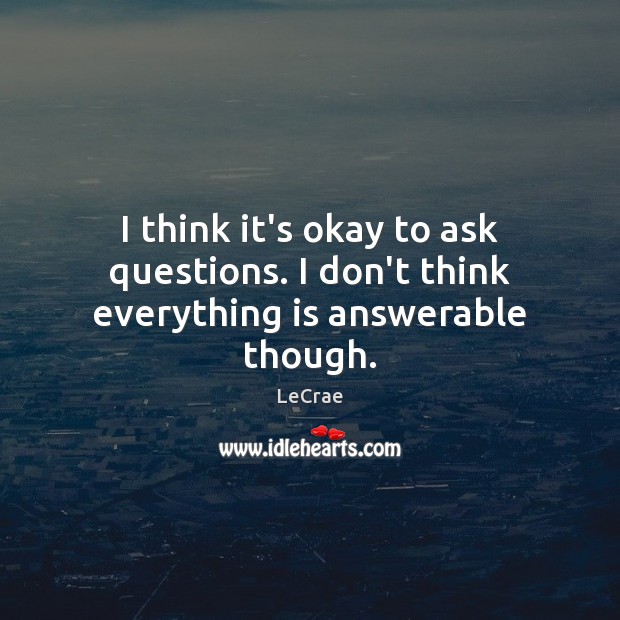 I think it’s okay to ask questions. I don’t think everything is answerable though. 