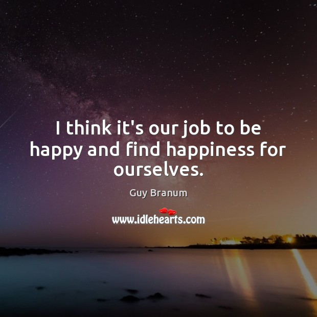 I think it’s our job to be happy and find happiness for ourselves. 