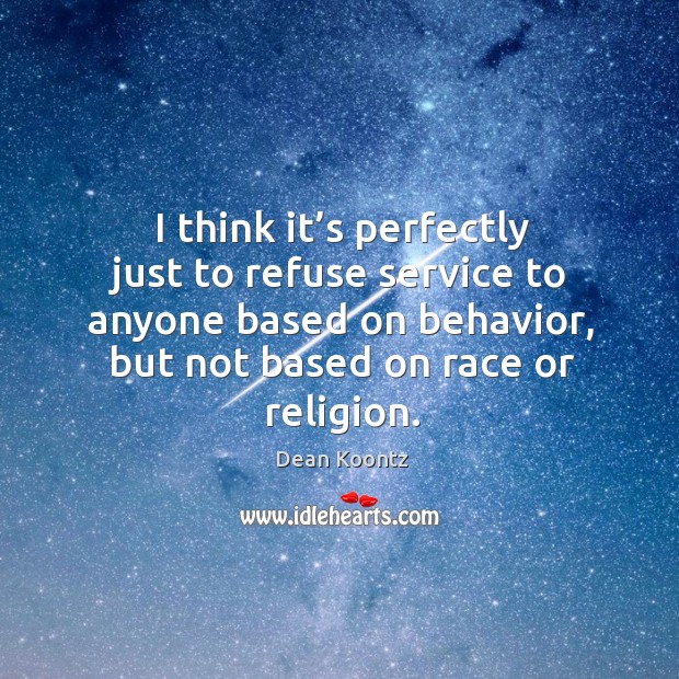 I think it’s perfectly just to refuse service to anyone based on behavior, but not based on race or religion. Dean Koontz Picture Quote
