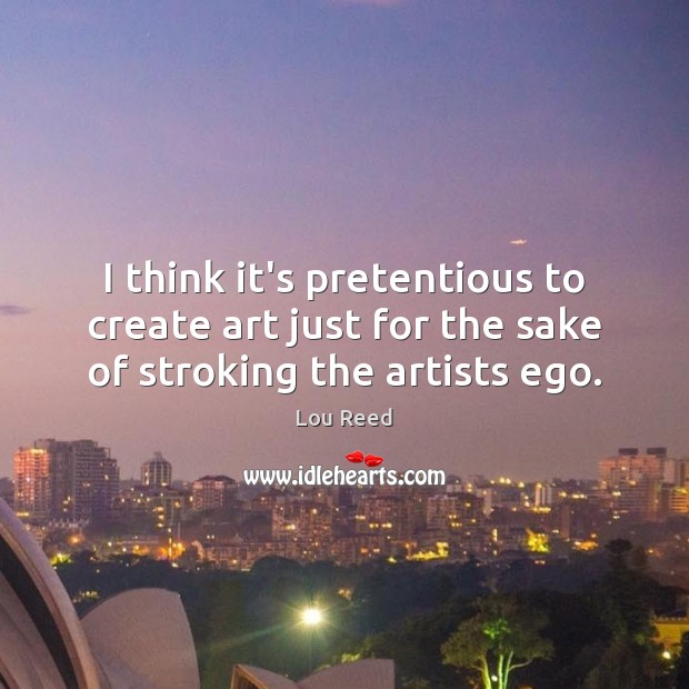 I think it’s pretentious to create art just for the sake of stroking the artists ego. Lou Reed Picture Quote
