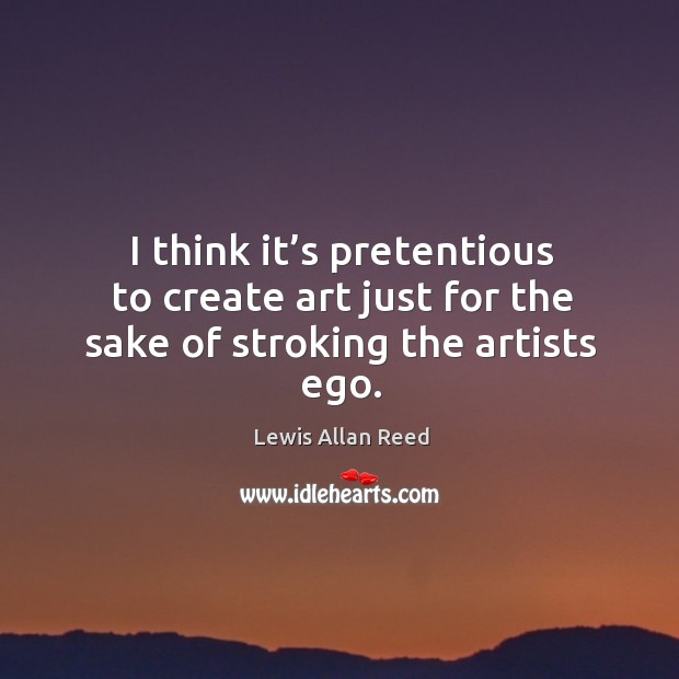 I think it’s pretentious to create art just for the sake of stroking the artists ego. Lewis Allan Reed Picture Quote