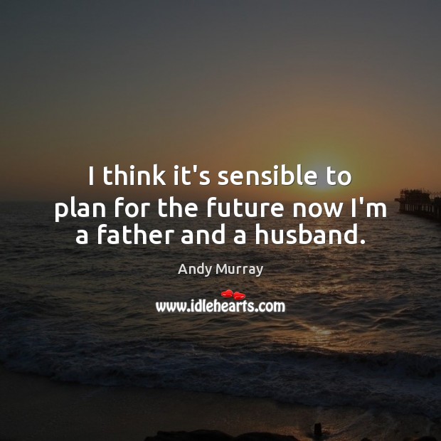 I think it’s sensible to plan for the future now I’m a father and a husband. Andy Murray Picture Quote