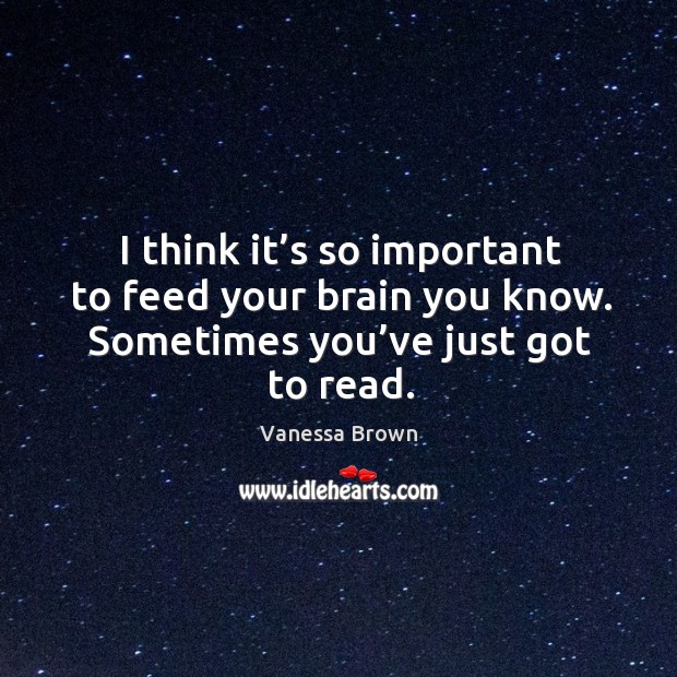 I think it’s so important to feed your brain you know. Sometimes you’ve just got to read. Vanessa Brown Picture Quote