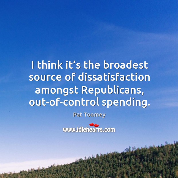 I think it’s the broadest source of dissatisfaction amongst republicans, out-of-control spending. Pat Toomey Picture Quote