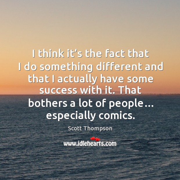 I think it’s the fact that I do something different and that I actually have some success with it. 