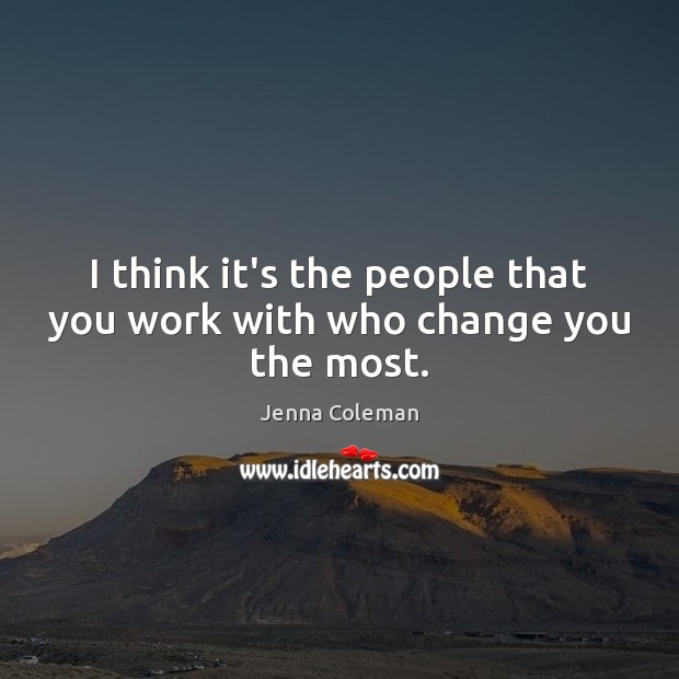 I think it’s the people that you work with who change you the most. Image