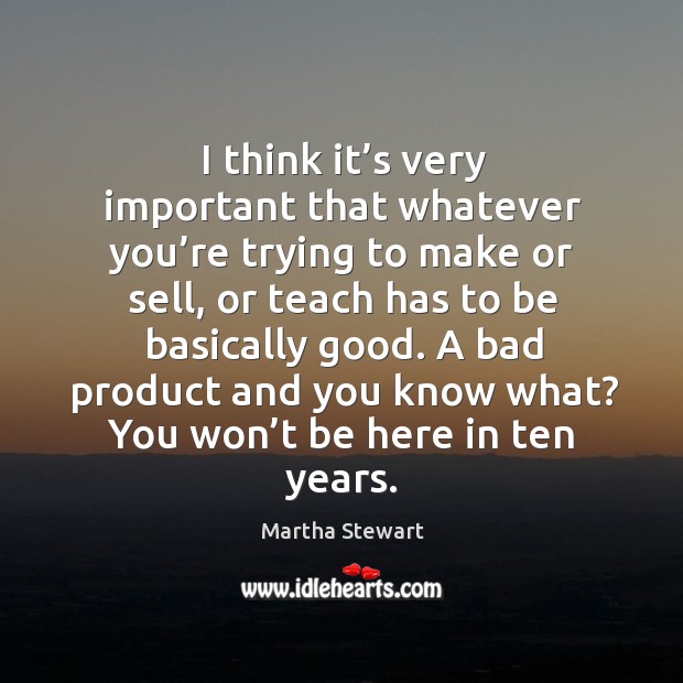 I think it’s very important that whatever you’re trying to make or sell, or teach has to be basically good. Martha Stewart Picture Quote
