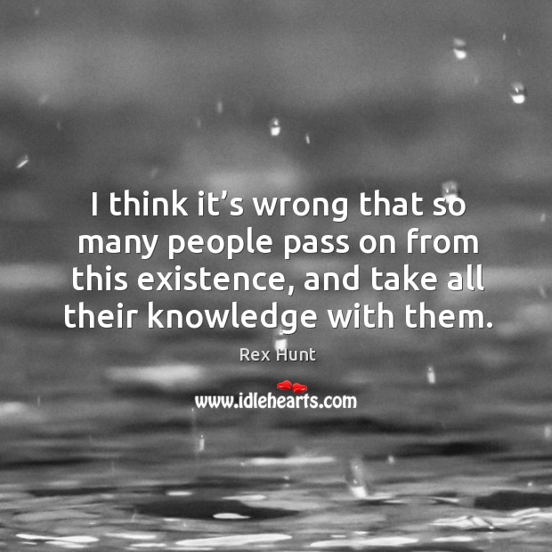 I think it’s wrong that so many people pass on from this existence, and take all their knowledge with them. Image