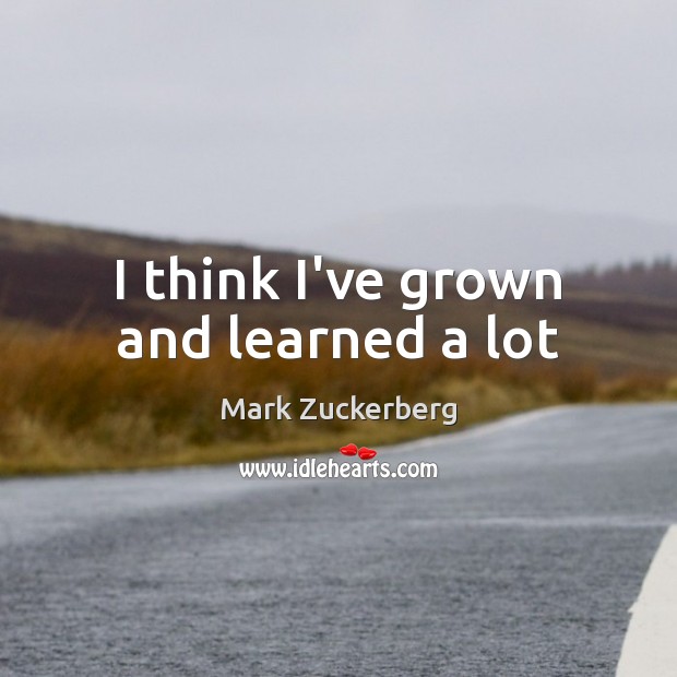 I think I’ve grown and learned a lot Mark Zuckerberg Picture Quote