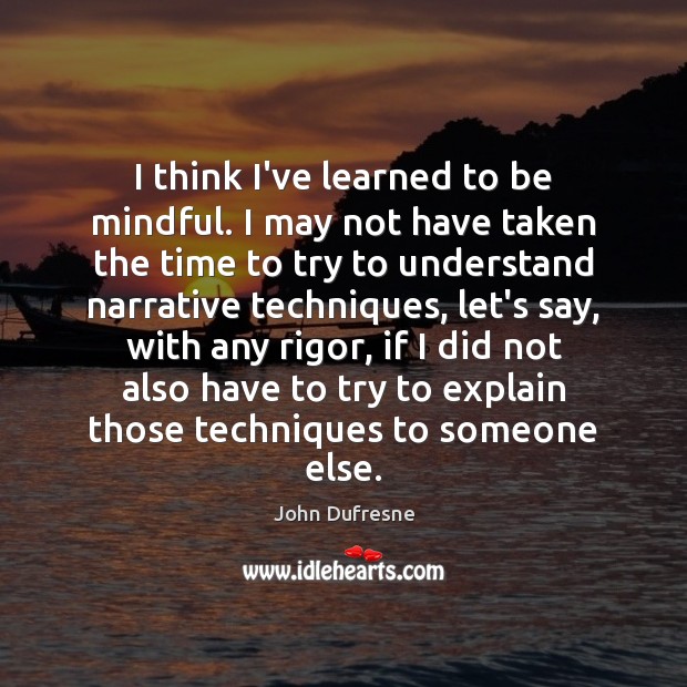 I think I’ve learned to be mindful. I may not have taken 