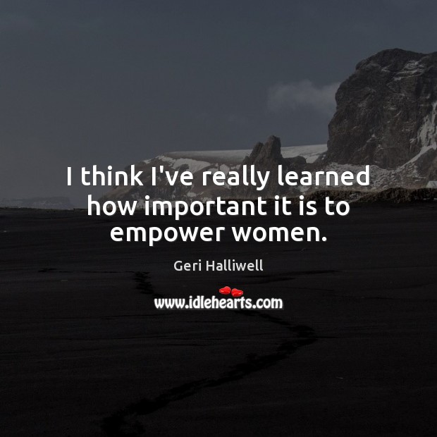 I think I’ve really learned how important it is to empower women. Geri Halliwell Picture Quote