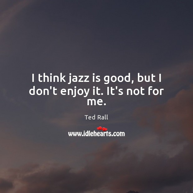 I think jazz is good, but I don’t enjoy it. It’s not for me. Image
