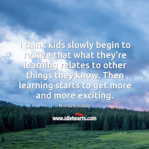 I think kids slowly begin to realize that what they’re learning relates to other things they know. Norton Juster Picture Quote