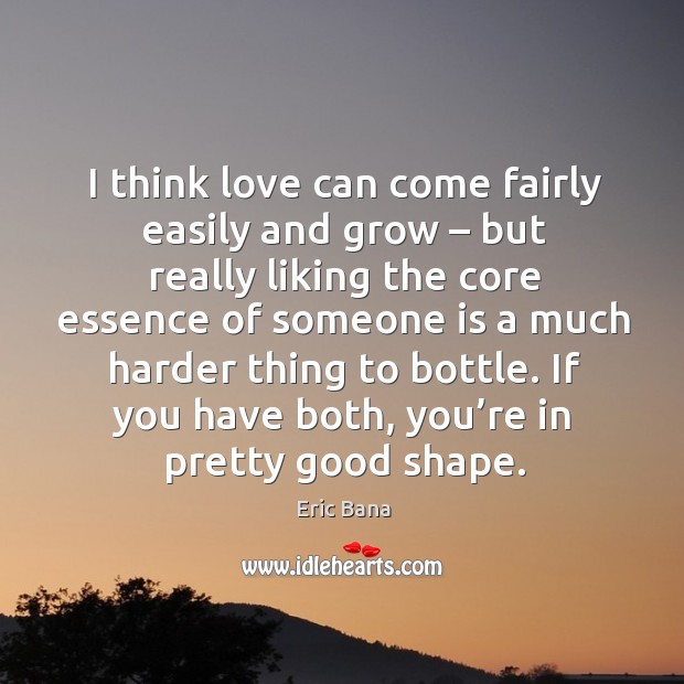 I think love can come fairly easily and grow – but really liking the core essence of someone Eric Bana Picture Quote