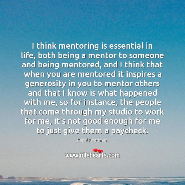 I think mentoring is essential in life, both being a mentor to 