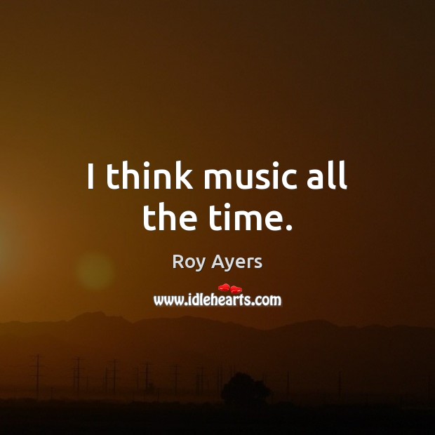 I think music all the time. Image