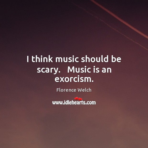 I think music should be scary.   Music is an exorcism. 