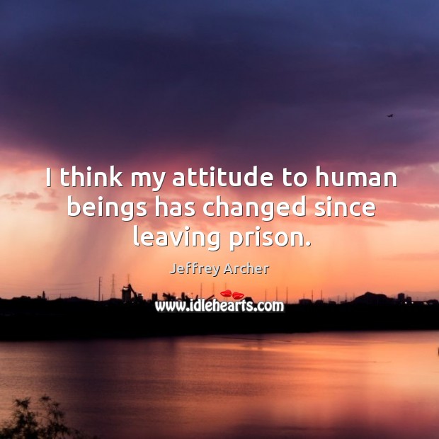 I think my attitude to human beings has changed since leaving prison. Jeffrey Archer Picture Quote