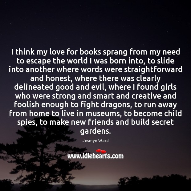 I think my love for books sprang from my need to escape Jesmyn Ward Picture Quote