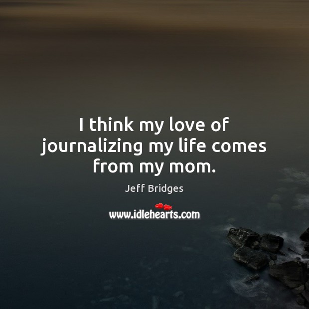 I think my love of journalizing my life comes from my mom. Jeff Bridges Picture Quote