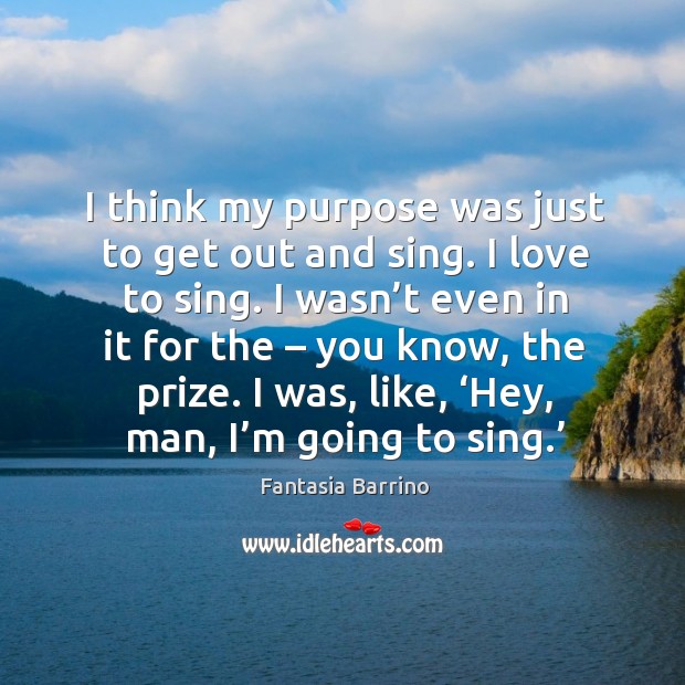 I think my purpose was just to get out and sing. I love to sing. I wasn’t even in it for the – you know, the prize. Fantasia Barrino Picture Quote