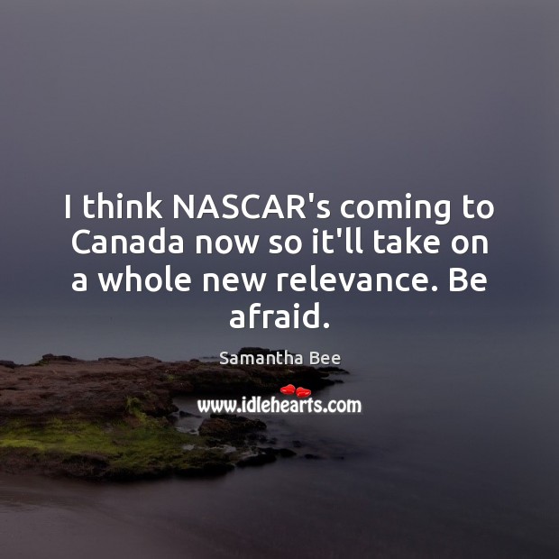 I think NASCAR’s coming to Canada now so it’ll take on a whole new relevance. Be afraid. Samantha Bee Picture Quote