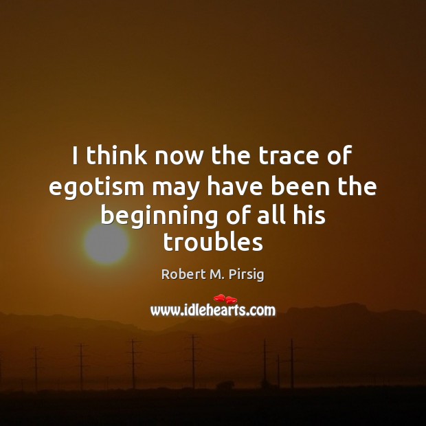 I think now the trace of egotism may have been the beginning of all his troubles Robert M. Pirsig Picture Quote