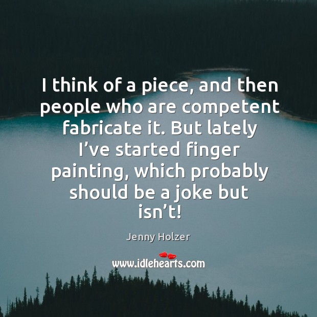 I think of a piece, and then people who are competent fabricate it. But lately I’ve started finger painting Jenny Holzer Picture Quote